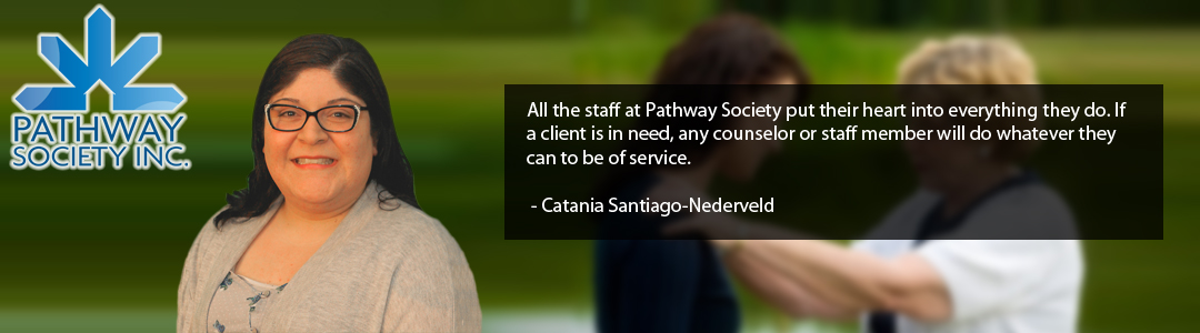 All the staff at Pathway Society put their heart into everything they do. If a client is in need, any counselor or staff member will do whatever they can to be of service. - Catania Santiago-Nederveld