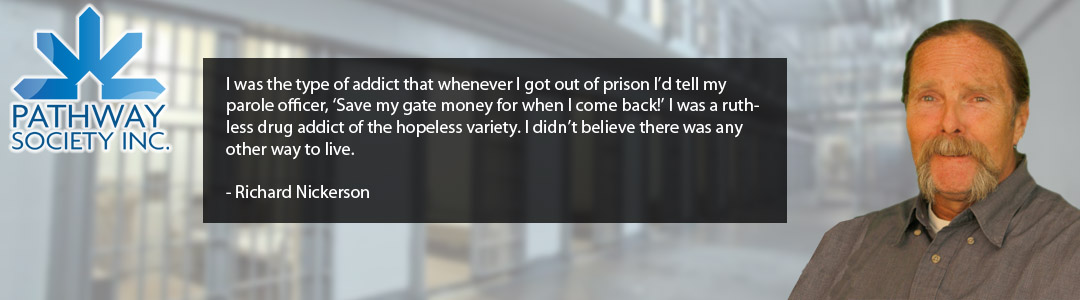 I was the type of addict that whenever I got out of prison I’d tell my parole officer, ‘Save my gate money for when I come back!’ I was a ruthless drug addict of the hopeless variety. I didn’t believe there was any other way to live.  - Richard Nickerson