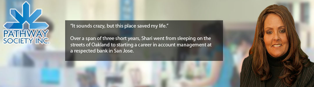 “It sounds crazy, but this place saved my life.”    Over a span of three short years, Shari went from sleeping on the streets of Oakland to starting a career in account management at a respected bank in San Jose. - click to hear Shari's story...