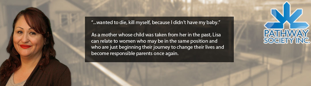 “...wanted to die, kill myself, because I didn’t have my baby.”  As a mother whose child was taken from her in the past, Lisa can relate to women who may be in the same position and who are just beginning their journey to change their lives and become responsible parents once again. 