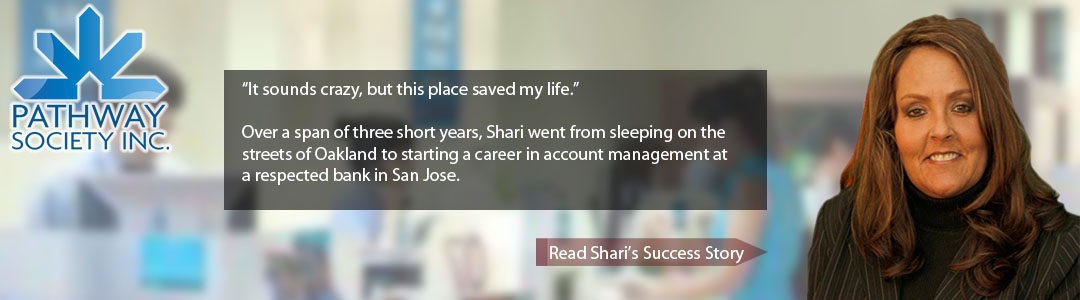 It sounds crazy, but this place saved my life.” Over a span of three short years, Shari went from sleeping on the streets of Oakland to starting a career in account management at a respected bank in San Jose. - click to hear Shari's story...